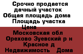Срочно продается дачный участок › Общая площадь дома ­ 58 › Площадь участка ­ 10 › Цена ­ 450 000 - Московская обл., Орехово-Зуевский р-н, Красное д. Недвижимость » Дома, коттеджи, дачи продажа   